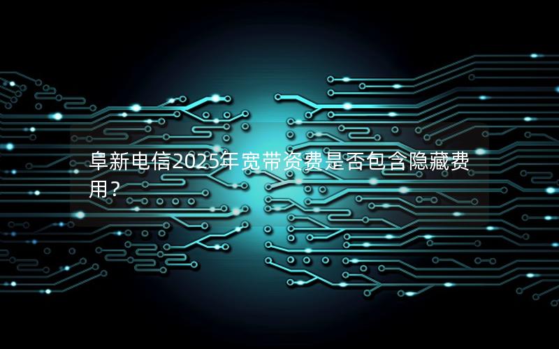 阜新电信2025年宽带资费是否包含隐藏费用？