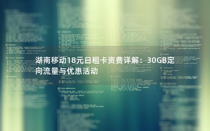 湖南移动18元日租卡资费详解：30GB定向流量与优惠活动