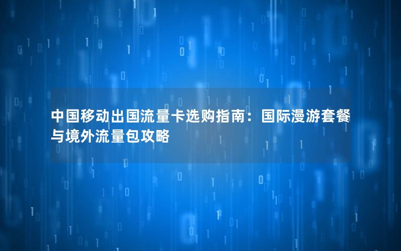 中国移动出国流量卡选购指南：国际漫游套餐与境外流量包攻略