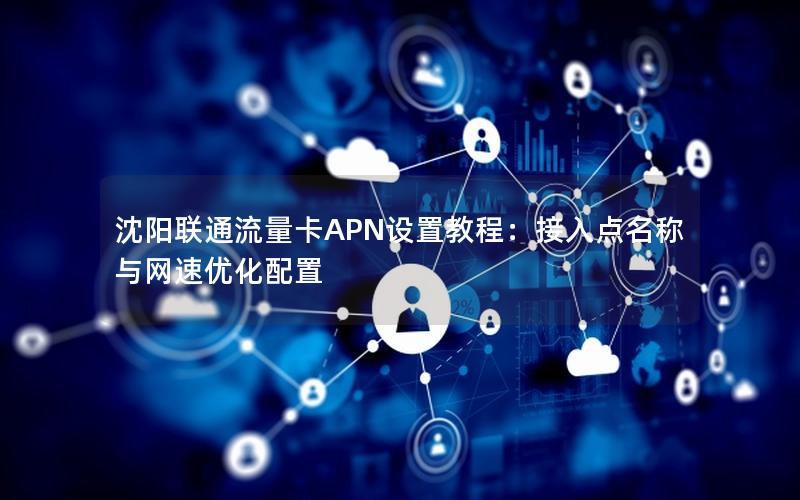 沈阳联通流量卡APN设置教程：接入点名称与网速优化配置