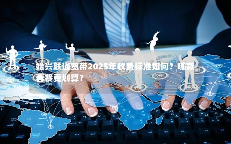 始兴联通宽带2025年收费标准如何？哪款套餐更划算？