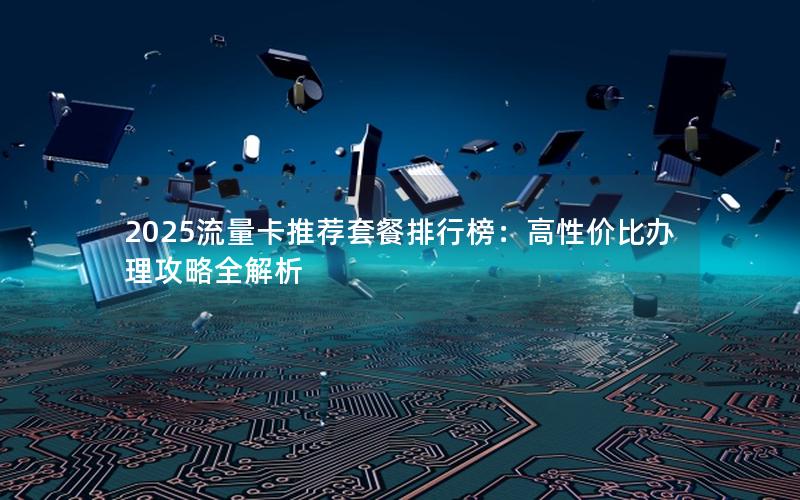 2025流量卡推荐套餐排行榜：高性价比办理攻略全解析