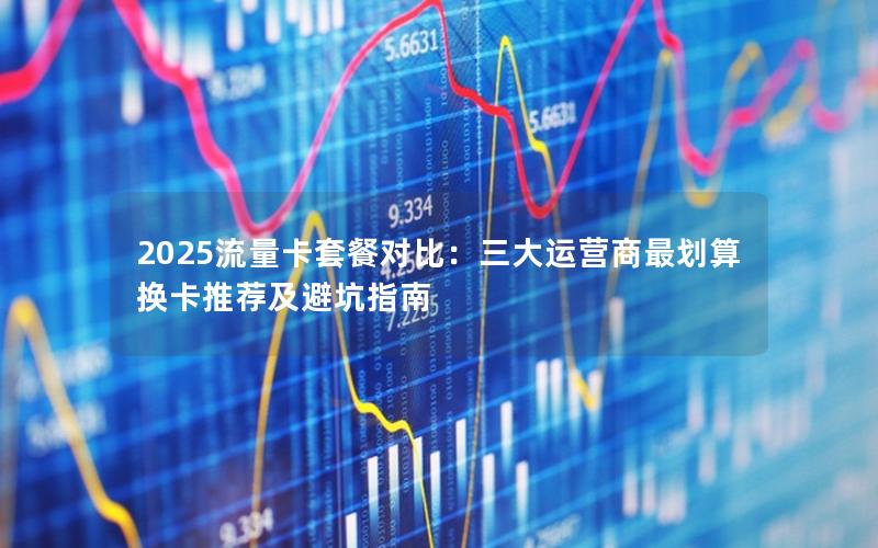 2025流量卡套餐对比：三大运营商最划算换卡推荐及避坑指南