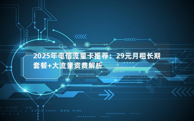 2025年电信流量卡推荐：29元月租长期套餐+大流量资费解析