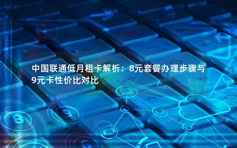 中国联通低月租卡解析：8元套餐办理步骤与9元卡性价比对比