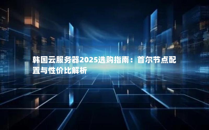 韩国云服务器2025选购指南：首尔节点配置与性价比解析