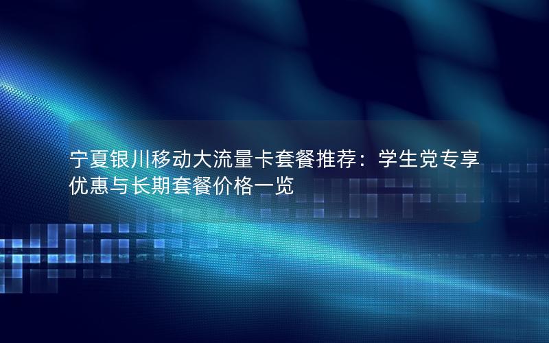 宁夏银川移动大流量卡套餐推荐：学生党专享优惠与长期套餐价格一览