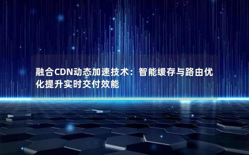 融合CDN动态加速技术：智能缓存与路由优化提升实时交付效能