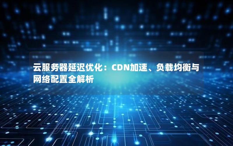 云服务器延迟优化：CDN加速、负载均衡与网络配置全解析