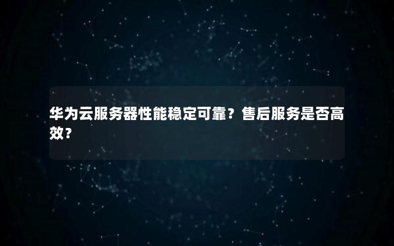 华为云服务器性能稳定可靠？售后服务是否高效？