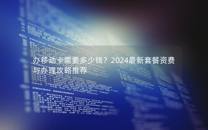 办移动卡需要多少钱？2024最新套餐资费与办理攻略推荐