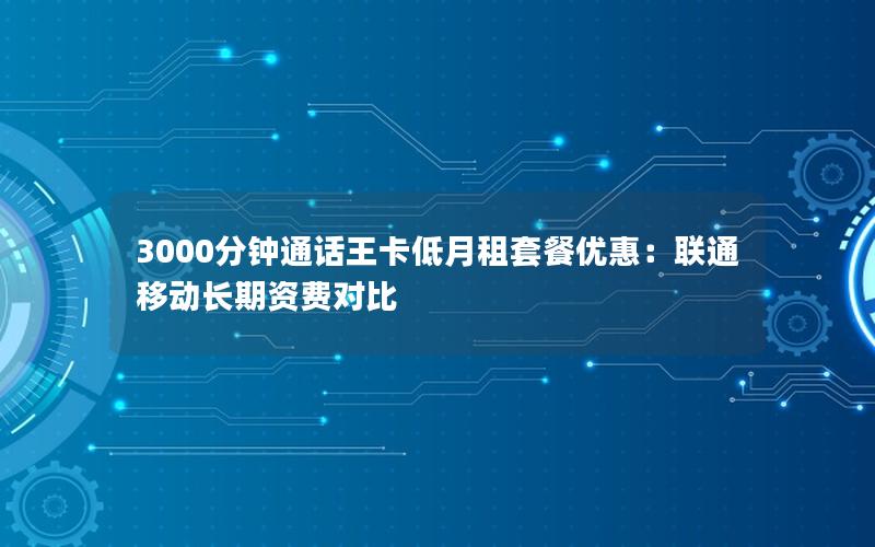 3000分钟通话王卡低月租套餐优惠：联通移动长期资费对比