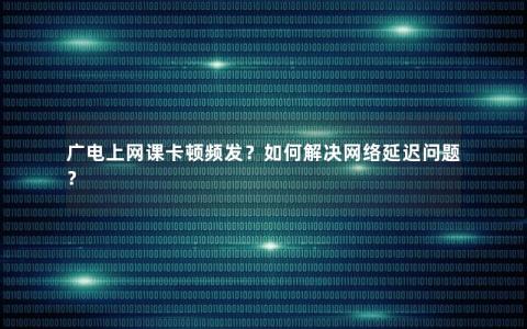 广电上网课卡顿频发？如何解决网络延迟问题？