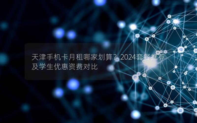 天津手机卡月租哪家划算？2024套餐推荐及学生优惠资费对比