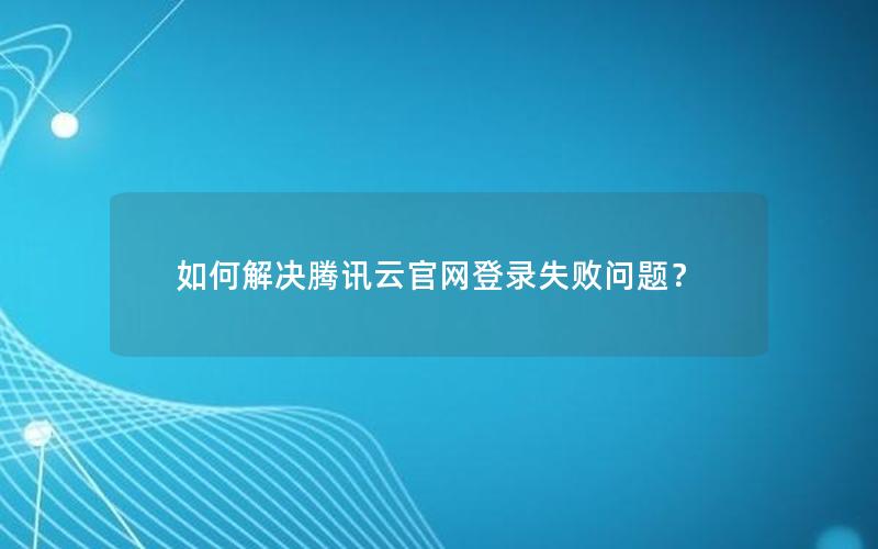 如何解决腾讯云官网登录失败问题？