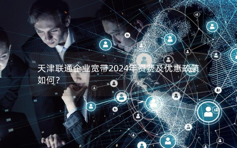 天津联通企业宽带2024年资费及优惠政策如何？