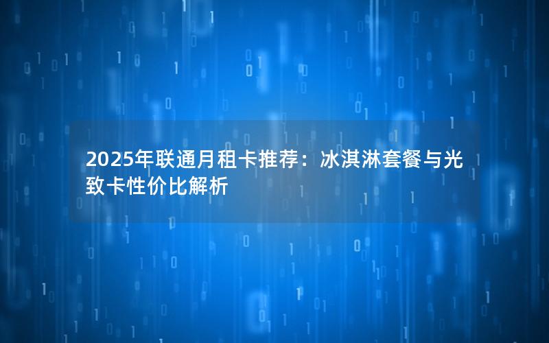 2025年联通月租卡推荐：冰淇淋套餐与光致卡性价比解析