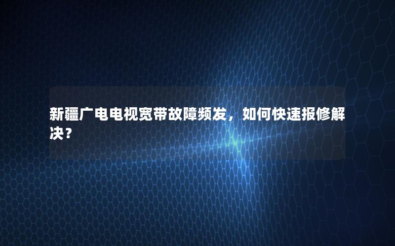 新疆广电电视宽带故障频发，如何快速报修解决？
