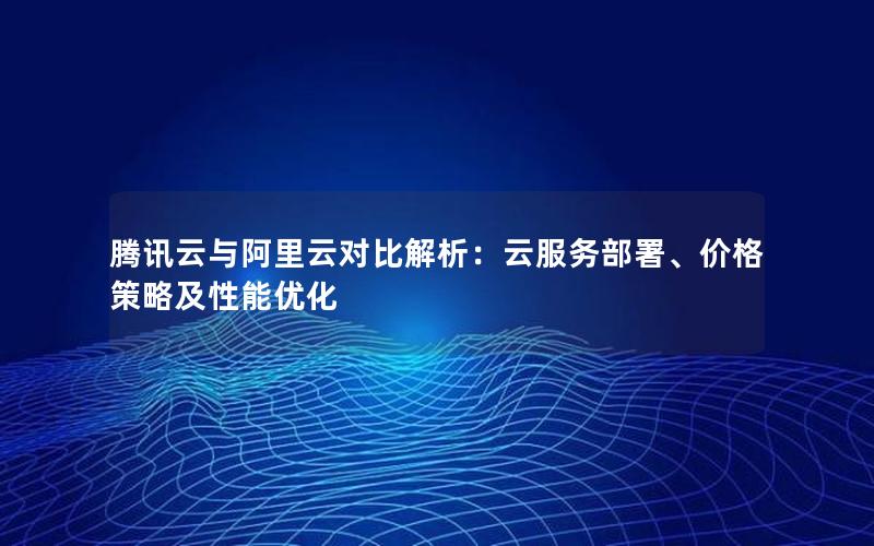 腾讯云与阿里云对比解析：云服务部署、价格策略及性能优化