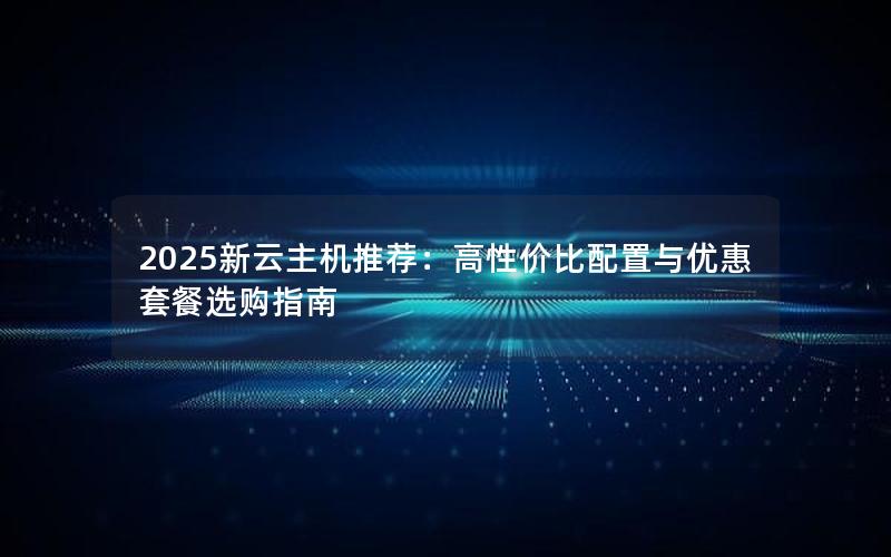 2025新云主机推荐：高性价比配置与优惠套餐选购指南