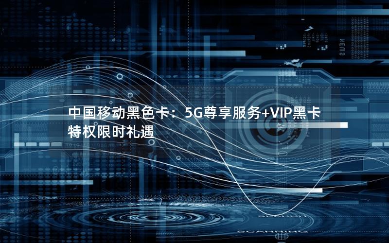 中国移动黑色卡：5G尊享服务+VIP黑卡特权限时礼遇