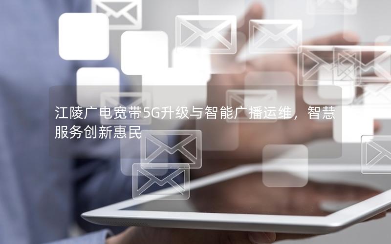 江陵广电宽带5G升级与智能广播运维，智慧服务创新惠民