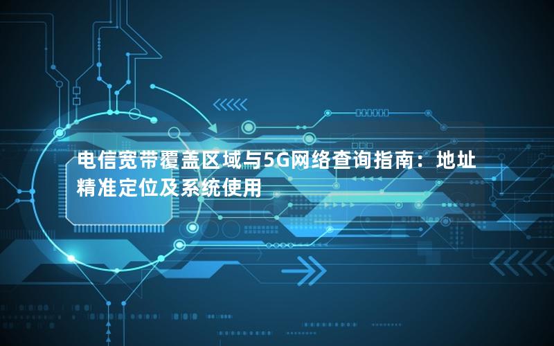 电信宽带覆盖区域与5G网络查询指南：地址精准定位及系统使用