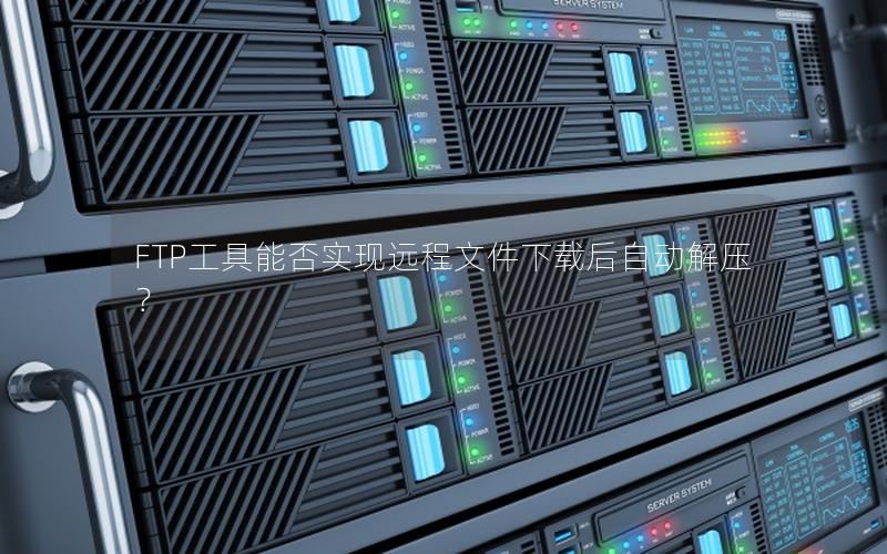 FTP工具能否实现远程文件下载后自动解压？