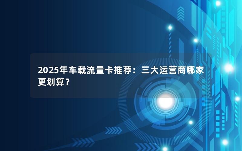 2025年车载流量卡推荐：三大运营商哪家更划算？