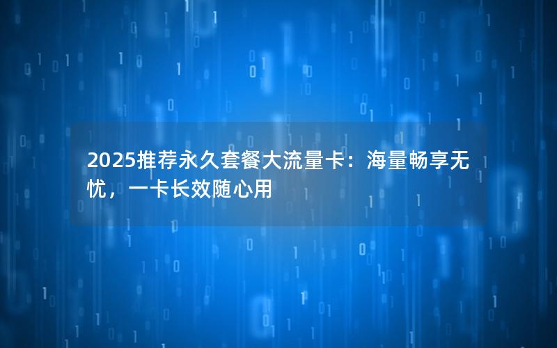 2025推荐永久套餐大流量卡：海量畅享无忧，一卡长效随心用