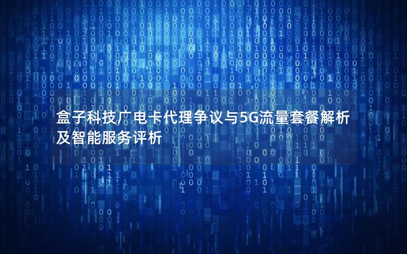 盒子科技广电卡代理争议与5G流量套餐解析及智能服务评析