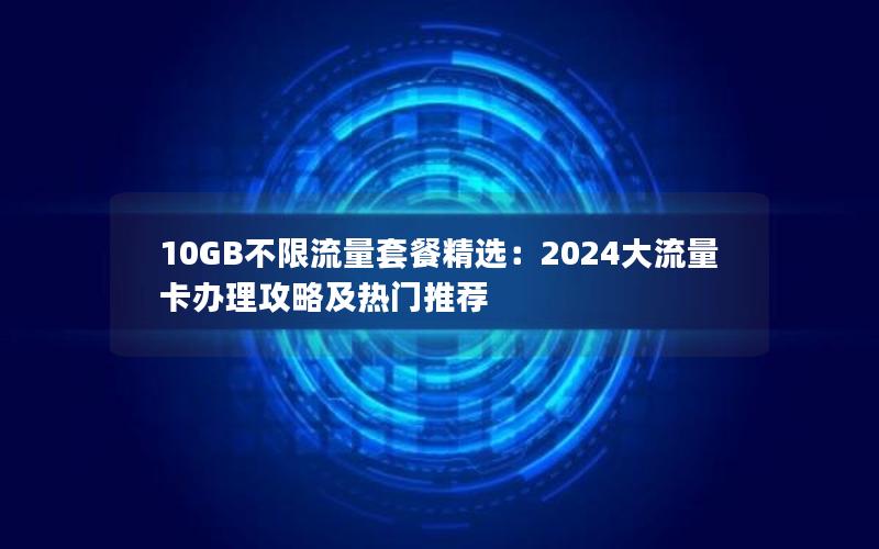 10GB不限流量套餐精选：2024大流量卡办理攻略及热门推荐