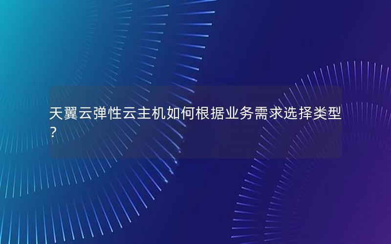 天翼云弹性云主机如何根据业务需求选择类型？