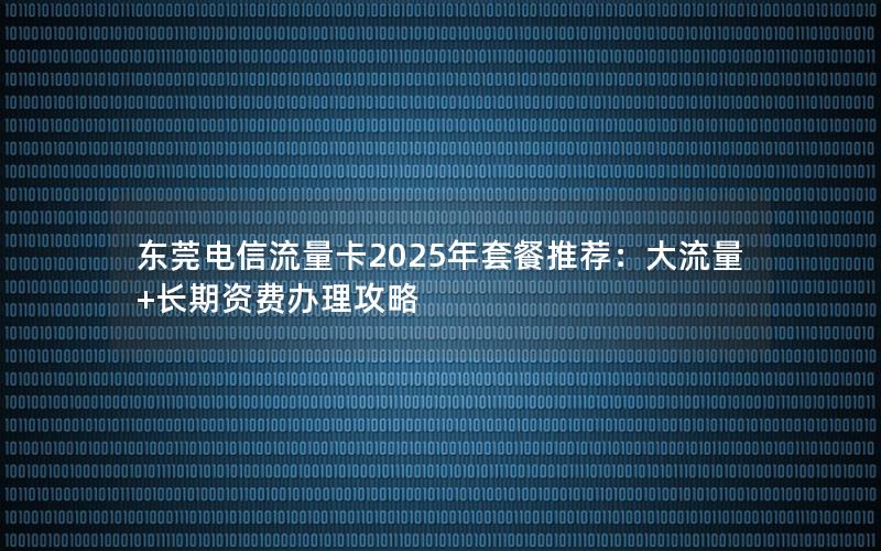 东莞电信流量卡2025年套餐推荐：大流量+长期资费办理攻略