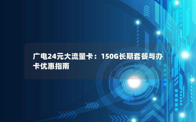 广电24元大流量卡：150G长期套餐与办卡优惠指南