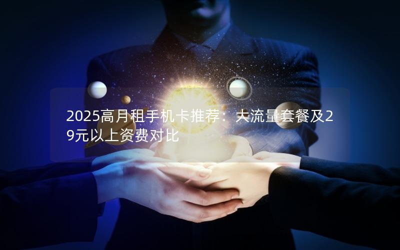 2025高月租手机卡推荐：大流量套餐及29元以上资费对比