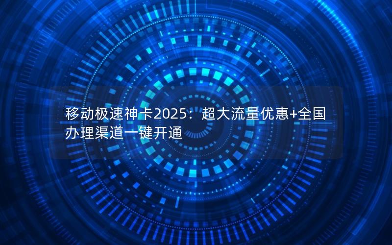 移动极速神卡2025：超大流量优惠+全国办理渠道一键开通