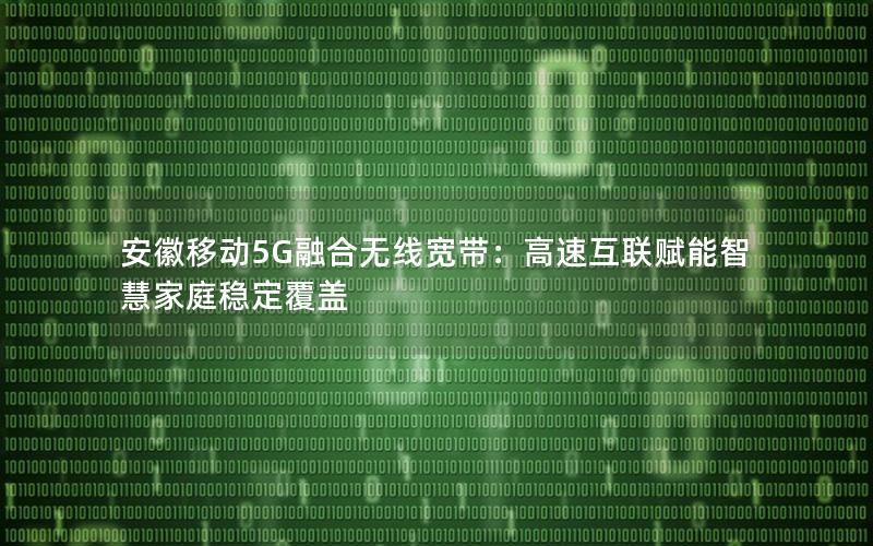 安徽移动5G融合无线宽带：高速互联赋能智慧家庭稳定覆盖