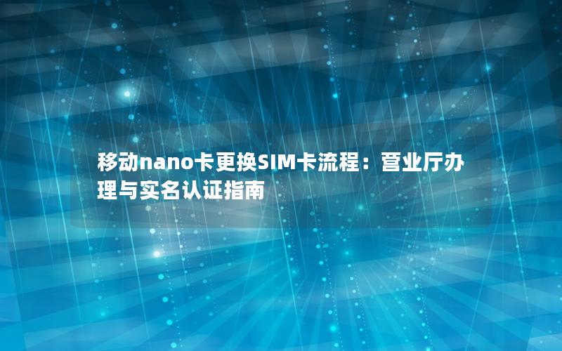 移动nano卡更换SIM卡流程：营业厅办理与实名认证指南