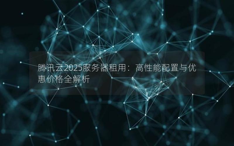 腾讯云2025服务器租用：高性能配置与优惠价格全解析