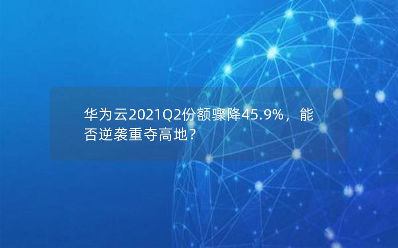 华为云2021Q2份额骤降45.9%，能否逆袭重夺高地？