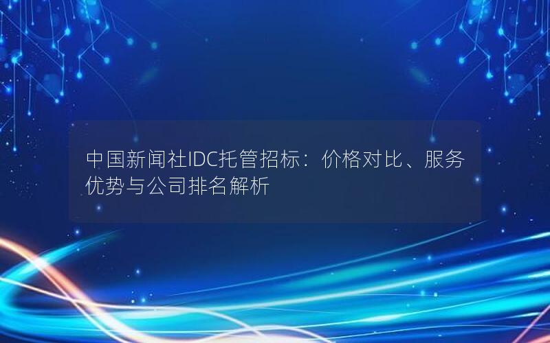 中国新闻社IDC托管招标：价格对比、服务优势与公司排名解析