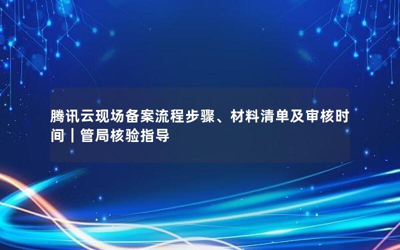 腾讯云现场备案流程步骤、材料清单及审核时间｜管局核验指导