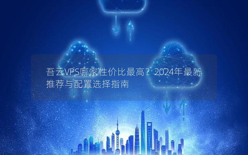 吾云VPS哪家性价比最高？2024年最新推荐与配置选择指南