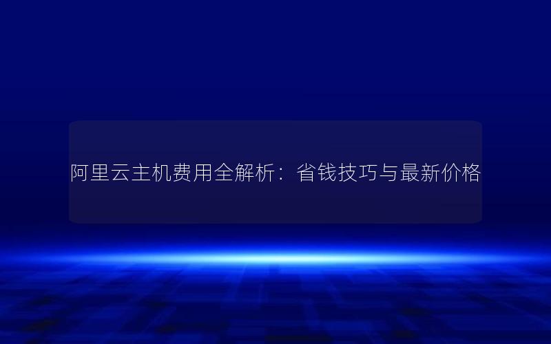 阿里云主机费用全解析：省钱技巧与最新价格