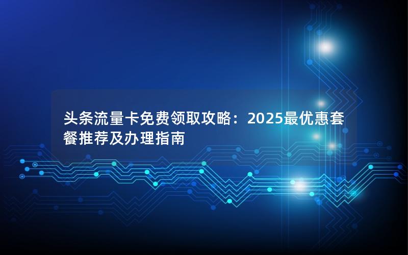 头条流量卡免费领取攻略：2025最优惠套餐推荐及办理指南