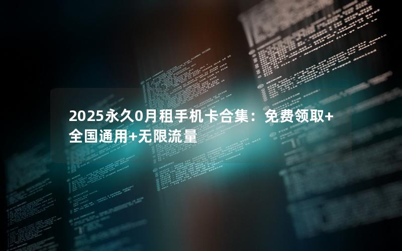 2025永久0月租手机卡合集：免费领取+全国通用+无限流量