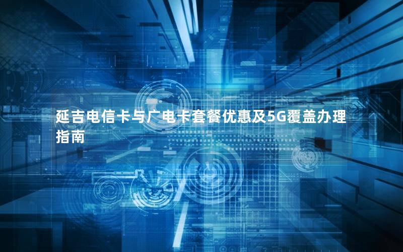 延吉电信卡与广电卡套餐优惠及5G覆盖办理指南