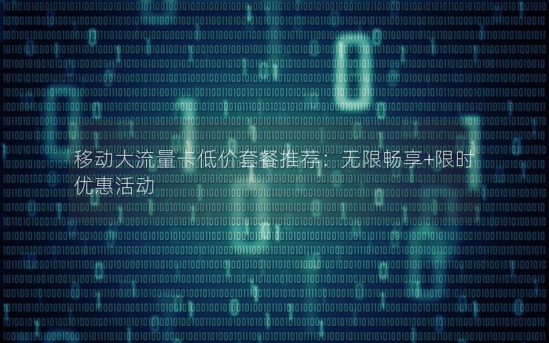 移动大流量卡低价套餐推荐：无限畅享+限时优惠活动