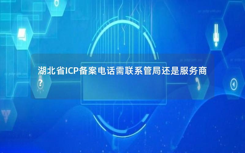 湖北省ICP备案电话需联系管局还是服务商？